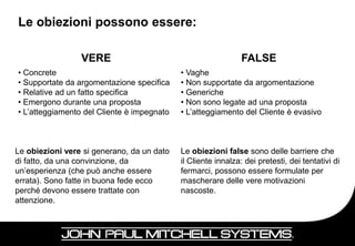 Le obiezioni possono essere:

                 VERE                                          FALSE
• Concrete                                  • Vaghe
• Supportate da argomentazione specifica    • Non supportate da argomentazione
• Relative ad un fatto specifica            • Generiche
• Emergono durante una proposta             • Non sono legate ad una proposta
• L’atteggiamento del Cliente è impegnato   • L’atteggiamento del Cliente è evasivo



Le obiezioni vere si generano, da un dato   Le obiezioni false sono delle barriere che
di fatto, da una convinzione, da            il Cliente innalza: dei pretesti, dei tentativi di
un’esperienza (che può anche essere         fermarci, possono essere formulate per
errata). Sono fatte in buona fede ecco      mascherare delle vere motivazioni
perché devono essere trattate con           nascoste.
attenzione.


                                                                                       75
 