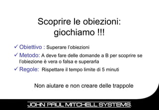 Scoprire le obiezioni:
             giochiamo !!!
 Obiettivo : Superare l’obiezioni
 Metodo: A deve fare delle domande a B per scoprire se
  l’obiezione è vera o falsa e superarla
 Regole: Rispettare il tempo limite di 5 minuti

         Non aiutare e non creare delle trappole


                                                          14
 