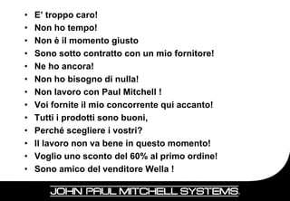 •   E’ troppo caro!
•   Non ho tempo!
•   Non è il momento giusto
•   Sono sotto contratto con un mio fornitore!
•   Ne ho ancora!
•   Non ho bisogno di nulla!
•   Non lavoro con Paul Mitchell !
•   Voi fornite il mio concorrente qui accanto!
•   Tutti i prodotti sono buoni,
•   Perché scegliere i vostri?
•   Il lavoro non va bene in questo momento!
•   Voglio uno sconto del 60% al primo ordine!
•   Sono amico del venditore Wella !
 