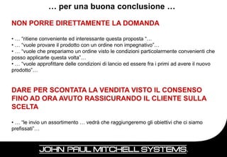 … per una buona conclusione …

NON PORRE DIRETTAMENTE LA DOMANDA

• … “ritiene conveniente ed interessante questa proposta “…
• … “vuole provare il prodotto con un ordine non impegnativo”…
• … “vuole che prepariamo un ordine visto le condizioni particolarmente convenienti che
posso applicarle questa volta”…
• … “vuole approfittare delle condizioni di lancio ed essere fra i primi ad avere il nuovo
prodotto”…


DARE PER SCONTATA LA VENDITA VISTO IL CONSENSO
FINO AD ORA AVUTO RASSICURANDO IL CLIENTE SULLA
SCELTA

• … “le invio un assortimento … vedrà che raggiungeremo gli obiettivi che ci siamo
prefissati”…


                                                                                     83
 