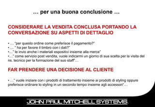 … per una buona conclusione …

CONSIDERARE LA VENDITA CONCLUSA PORTANDO LA
CONVERSAZIONE SU ASPETTI DI DETTAGLIO

• … “per questo ordine come preferisce il pagamento?”
• … “ ha per favore il timbro con i dati?”
•…” le invio anche i materiali espositivi insieme alla merce”
•…” come servizio post vendita, vuole indicarmi un giorno di sua scelta per la visita del
ns. tecnico per la formazione del suo staff”…

FAR PRENDERE UNA DECISIONE AL CLIENTE

• …” vuole iniziare con i prodotti di trattamento insieme ai prodotti di styling oppure
preferisce ordinare lo styling in un secondo tempo insieme agli accessori“…



                                                                                          84
 