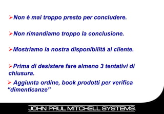Non è mai troppo presto per concludere.

Non rimandiamo troppo la conclusione.

Mostriamo la nostra disponibilità al cliente.

Prima di desistere fare almeno 3 tentativi di
chiusura.
 Aggiunta ordine, book prodotti per verifica
“dimenticanze”

                                                 85
 