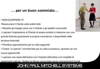 … per un buon commiato…

• NON SCAPPARE !!!!
•Rassicurare il Cliente sulle scelte fatte
• Ribadire gli impegni presi con il Cliente e gli obiettivi concordati
• Lasciare l’impressione al Cliente di essere entrato in relazione con una
grande Azienda garantendo la propria consulenza e disponibilità delle
strutture Aziendali
• Prendere appuntamento per la visita seguente
• Creare “un gancio” commerciale per la visita successiva, aprendo ad una
nuova opportunità!
• Lasciare una copia dell’ordine con l’importo dell’ordine e le modalità di
pagamento pattuite, ribadire la fiducia concordata senza ringraziamenti banali
                                                                                 86
|
 