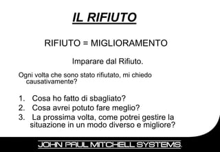 IL RIFIUTO
        RIFIUTO = MIGLIORAMENTO
                  Imparare dal Rifiuto.
Ogni volta che sono stato rifiutato, mi chiedo
  causativamente?

1. Cosa ho fatto di sbagliato?
2. Cosa avrei potuto fare meglio?
3. La prossima volta, come potrei gestire la
   situazione in un modo diverso e migliore?

                                                 87
 
