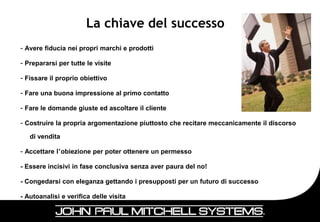 La chiave del successo
– Avere fiducia nei propri marchi e prodotti

– Prepararsi per tutte le visite

– Fissare il proprio obiettivo

– Fare una buona impressione al primo contatto

– Fare le domande giuste ed ascoltare il cliente

– Costruire la propria argomentazione piuttosto che recitare meccanicamente il discorso

   di vendita

– Accettare l’obiezione per poter ottenere un permesso

- Essere incisivi in fase conclusiva senza aver paura del no!

- Congedarsi con eleganza gettando i presupposti per un futuro di successo

- Autoanalisi e verifica delle visita


                                                                                          29
 