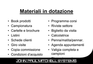 Materiali in dotazione
•   Book prodotti           • Programma corsi
•   Campionatura            • Riviste settore
•   Cartelle e brochure     • Biglietto da visita
•   Listini                 • Calcolatrice
•   Schede clienti          • Penna/matita/pennar.
•   Giro visite             • Agenda appuntamenti
•   Copia commissione       • Valigia completa e
•   Condizioni d’acquisto     campioni
                            • Blocco incassi
 