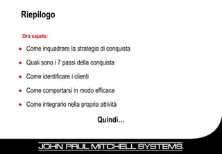Riepilogo

Ora sapete:

 Come inquadrare la strategia di conquista

 Quali sono i 7 passi della conquista

 Come identificare i clienti

 Come comportarsi in modo efficace

 Come integrarlo nella propria attività

                               Quindi…

                                             55
 