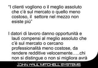 “I clienti vogliono o il meglio assoluto
   che c’è sul mercato o quello meno
   costoso, il settore nel mezzo non
   esiste più”

I datori di lavoro danno opportunità e
  lauti compensi al meglio assoluto che
  c’è sul mercato o cercano
  professionalità meno costose, da
  rendere redditive velocemente…..chi
  non si distingue o non si migliora avrà
  dei problemi.                             9
 