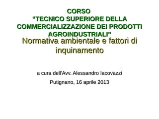 CORSOCORSO
“TECNICO SUPERIORE DELLA“TECNICO SUPERIORE DELLA
COMMERCIALIZZAZIONE DEI PRODOTTICOMMERCIALIZZAZIONE DEI PRODOTTI
AGROINDUSTRIALI”AGROINDUSTRIALI”
Normativa ambientale e fattori diNormativa ambientale e fattori di
inquinamentoinquinamento
a cura dell'Avv. Alessandro Iacovazzia cura dell'Avv. Alessandro Iacovazzi
Putignano, 16 aprile 2013Putignano, 16 aprile 2013
 