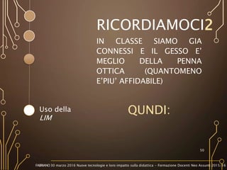 IN CLASSE SIAMO GIA
CONNESSI E IL GESSO E’
MEGLIO DELLA PENNA
OTTICA (QUANTOMENO
E’PIU’ AFFIDABILE)
QUNDI:
50
Uso della
LIM
RICORDIAMOCI2
FABRIANO 30 marzo 2016 Nuove tecnologie e loro impatto sulla didattica - Formazione Docenti Neo Assunti 2015/16
 