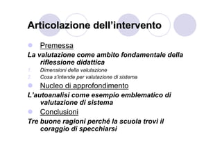 Articolazione dell’intervento
     Premessa
La valutazione come ambito fondamentale della
    riflessione didattica
1.   Dimensioni della valutazione
2.   Cosa s’intende per valutazione di sistema
     Nucleo di approfondimento
L’autoanalisi come esempio emblematico di
    valutazione di sistema
     Conclusioni
Tre buone ragioni perché la scuola trovi il
    coraggio di specchiarsi
 