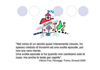 ol a
                     scu




“Nel corso di un secolo quasi interamente vissuto, ho
spesso creduto di trovarmi ad una svolta epocale, poi
non era vero niente.
Una svolta epocale si ha quando non cambiano solo le
cose, ma anche le teste per capirle”.
                 Vittorio Foa, Passaggi, Torino, Einaudi 2000
 