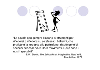 “La scuola non sempre dispone di strumenti per
riflettersi e riflettere su se stessa: i ballerini, che
praticano la loro arte alla perfezione, dispongono di
specchi per osservare i loro movimenti. Dove sono i
nostri specchi?”
          E.W. Eisner, The Educational Imagination, New York,
                                             Mac Millan, 1979
 