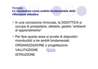 Premessa
La valutazione come ambito fondamentale della
riflessione didattica

  In una concezione rinnovata, la DIDATTICA si
  occupa di prospettare, allestire, gestire “ambienti
  di apprendimento”
  Per fare questo essa si avvale di dispositivi
  riconducibili a tre ambiti fondamentali:
- ORGANIZZAZIONE o progettazione
- VALUTAZIONE
- ISTRUZIONE
 