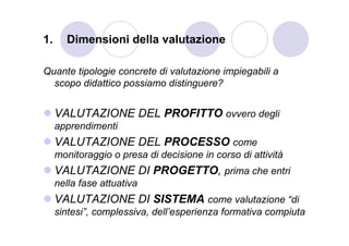 1.     Dimensioni della valutazione

Quante tipologie concrete di valutazione impiegabili a
  scopo didattico possiamo distinguere?


     VALUTAZIONE DEL PROFITTO ovvero degli
     apprendimenti
     VALUTAZIONE DEL PROCESSO come
     monitoraggio o presa di decisione in corso di attività
     VALUTAZIONE DI PROGETTO, prima che entri
     nella fase attuativa
     VALUTAZIONE DI SISTEMA come valutazione “di
     sintesi”, complessiva, dell’esperienza formativa compiuta
 