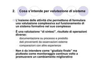 2.     Cosa s’intende per valutazione di sistema

     L’insieme delle attività che permettono di formulare
     una valutazione complessiva sul funzionamento di
     un sistema formativo nel suo complesso
     È una valutazione “di sintesi”, risultato di operazioni
     diverse:
      - documentazione su processo e prodotto
      - dati provenienti da osservazioni esterne
      - comparazioni con altre esperienze
     Non è da intendere come “giudizio finale” ma
     piuttosto come monitoraggio continuo volto a
     promuovere un cambiamento migliorativo
 