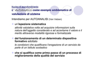 Nucleo di approfondimento
L’ autoanalisi come esempio emblematico di
valutazione di sistema
Intendiamo per AUTOANALISI (Van Velzen)
  un’ispezione sistematica
  attività valutativa volta ad acquisire informazioni sulla
  natura dell’oggetto considerato e ad accertarne il valore e il
  merito attraverso modalità rigorose e formalizzate

  del funzionamento di un determinato dispositivo
  formativo adottato
  le condizioni che qualificano l’erogazione di un servizio da
  parte di un Istituto scolastico

  che si qualifica come primo passo di un processo di
  miglioramento della qualità del servizio
 