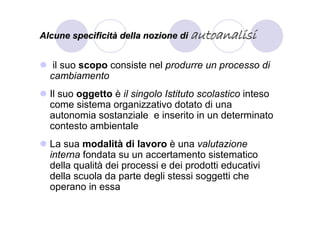 Alcune specificità della nozione di autoanalisi


   il suo scopo consiste nel produrre un processo di
  cambiamento
  Il suo oggetto è il singolo Istituto scolastico inteso
  come sistema organizzativo dotato di una
  autonomia sostanziale e inserito in un determinato
  contesto ambientale
  La sua modalità di lavoro è una valutazione
  interna fondata su un accertamento sistematico
  della qualità dei processi e dei prodotti educativi
  della scuola da parte degli stessi soggetti che
  operano in essa
 