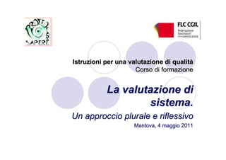 Istruzioni per una valutazione di qualità
                     Corso di formazione


           La valutazione di
                   sistema.
Un approccio plurale e riflessivo
                    Mantova, 4 maggio 2011
 