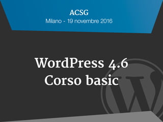 
WordPress 4.6
Corso basic
ACSG
Milano - 19 novembre 2016
 