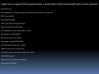 I gave out 20 copies of the questionnaire, I wrote down what most people said on each question    How old are you?Most people said 17-18 however I gave the questionnaire to adults over 30 years old.What is your Gender?Most people said MaleWhat is your favourite Genre of music?ROCK was the most circled answerOn what platform do you mostly listen to music? Most people circled INTERNETWhy do you watch music videos? Most people circled ENTERTANINGHow often do you watch music  videos?WEEKLY was the most circled answerDo prefer listening to the song or watching the video?VIDEO/SONG 10 eachWhat kind of music video do you prefer?Most people said FUNNY