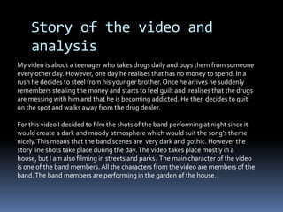Story of the video and analysis My video is about a teenager who takes drugs daily and buys them from someone  every other day. However, one day he realises that has no money to spend. In a rush he decides to steel from his younger brother. Once he arrives he suddenly remembers stealing the money and starts to feel guilt and  realises that the drugs are messing with him and that he is becoming addicted. He then decides to quit on the spot and walks away from the drug dealer. For this video I decided to film the shots of the band performing at night since it would create a dark and moody atmosphere which would suit the song’s theme nicely. This means that the band scenes are  very dark and gothic. However the story line shots take place during the day. The video takes place mostly in a house, but I am also filming in streets and parks.  The main character of the video is one of the band members. All the characters from the video are members of the band. The band members are performing in the garden of the house.      