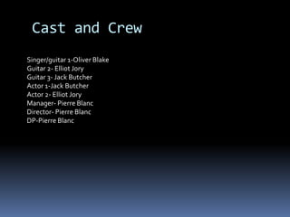 Cast and CrewSinger/guitar 1-Oliver BlakeGuitar 2- Elliot Jory Guitar 3- Jack ButcherActor 1-Jack ButcherActor 2- Elliot JoryManager- Pierre BlancDirector- Pierre BlancDP-Pierre Blanc