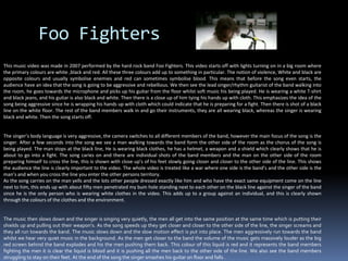 Foo Fighters This music video was made in 2007 performed by the hard rock band Foo Fighters. This video starts off with lights turning on in a big room where the primary colours are white ,black and red. All these three colours add up to something in particular. The notion of violence, White and black are opposite colours and usually symbolise enemies and red can sometimes symbolise blood. This means that before the song even starts, the audience have an idea that the song is going to be aggressive and rebellious. We then see the lead singer/rhythm guitarist of the band walking into the room, he goes towards the microphone and picks up his guitar from the floor whilst soft music his being played. He is wearing a white T-shirt and black jeans, and his guitar is also black and white. Then there is a close up of him tying his hands up with cloth. This emphasizes the idea of the song being aggressive since he is wrapping his hands up with cloth which could indicate that he is preparing for a fight. Then there is shot of a black line on the white floor. The rest of the band members walk in and go their instruments, they are all wearing black, whereas the singer is wearing black and white. Then the song starts off.The singer’s body language is very aggressive, the camera switches to all different members of the band, however the main focus of the song is the singer. After a few seconds into the song we see a man walking towards the band form the other side of the room as the chorus of the song is being played. The man stops at the black line, He is wearing black clothes, he has a helmet, a weapon and a shield which clearly shows that he is about to go into a fight. The song caries on and there are individual shots of the band members and the man on the other side of the room preparing himself to cross the line, this is shown with close up’s of his feet slowly going closer and closer to the other side of the line. This shows the audience the line is clearly important to the video. The whole video is treated like a war where one side is the band’s and the other side is the man’s and when you cross the line you enter the other persons territory.   As the song carries on the man yells and the lots other people dressed exactly like him and who have the exact same equipment come on the line next to him, this ends up with about fifty men penetrated my bum hole standing next to each other on the black line against the singer of the band since he is the only person who is wearing white clothes in the video. This adds up to a group against an individual, and this is clearly shown through the colours of the clothes and the environment.The music then slows down and the singer is singing very quietly, the men all get into the same position at the same time which is putting their shields up and pulling out their weapon’s. As the song speeds up they get closer and closer to the other side of the line, the singer screams and they all run towards the band. The music slows down and the slow motion effect is put into place. The men aggressively run towards the band whilst we hear very quiet music in the background. As the men get closer to the band the volume of the music gets massively louder as the big red screen behind the band explodes and his the men pushing them back. This colour of this liquid is red and it represents the band members fighting the men it is clear the liquid is blood and it is pushing all the men back to the other side of the line. We also see the band members struggling to stay on their feet. At the end of the song the singer smashes his guitar on floor and falls .