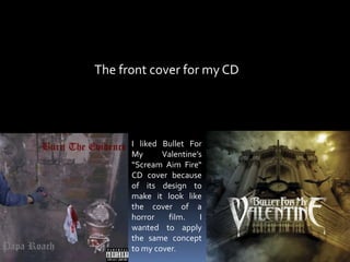                   The front cover for my CD I liked Bullet For My Valentine’s “Scream Aim Fire“ CD cover because of its design to make it look like the cover of a horror film. I wanted to apply the same concept to my cover.  