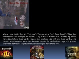 When I saw Bullet For My Valentine’s “Scream Aim Fire”, Papa Roach’s “Time For Annihilation” and Avenged Sevenfold’s “City of Evil” I realised that I wanted my album name to only have three words. I figured that an album title with only three words would be catchy and easier to remember. I wanted to put a Parental Advisory sign on my cover to emphasize that it’s target audience are teenagers from 17 and over. 