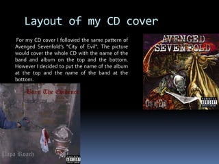 Layout of my CD cover For my CD cover I followed the same pattern of Avenged Sevenfold’s “City of Evil”. The picture would cover the whole CD with the name of the band and album on the top and the bottom. However I decided to put the name of the album at the top and the name of the band at the bottom.     