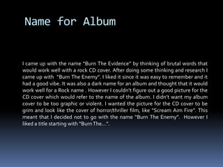 Name for AlbumI came up with the name “Burn The Evidence” by thinking of brutal words that would work well with a rock CD cover. After doing some thinking and research I came up with  “Burn The Enemy”. I liked it since it was easy to remember and it had a good vibe. It was also a dark name for an album and thought that it would work well for a Rock name . However I couldn’t figure out a good picture for the CD cover which would refer to the name of the album. I didn’t want my album cover to be too graphic or violent. I wanted the picture for the CD cover to be grim and look like the cover of horror/thriller film, like “Scream Aim Fire”. This meant that I decided not to go with the name “Burn The Enemy”.  However I liked a title starting with “Burn The…”.  