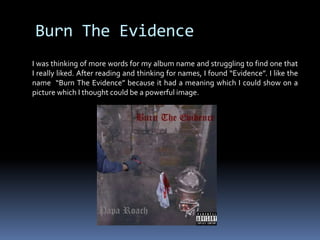 Burn The Evidence I was thinking of more words for my album name and struggling to find one that I really liked. After reading and thinking for names, I found “Evidence”. I like the  name  “Burn The Evidence” because it had a meaning which I could show on a picture which I thought could be a powerful image.  