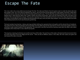 Escape The FateThis music video is for a song called issues by Escape The Fate. The video was filmed in front of a green screen to make the whole video look like a graphic novel. This is very well accomplished, the colours , the environment and the lighting have a dark graphic novel look. It takes place in front of a church, where we see the four band members performing the song.  The fact that they are performing the song in front  of a scary looking church  along with the video’s look, creates a darker and scarier environment  which suits the meaning of the song. This look is very similar to  films such as Watchmen and 300. There are also inspiration’s from films like SAW and Scream since in the video, each band member gets killed in brutal different ways by frightening looking people with axes, sticks and other sharp weapons  who we see throughout the whole video heading towards the church were the band is performing. The band members have long hair,  tattoos, piercings and black clothing, this represents them to be gothic and this attracts fans of metal/rock. The audience for this video are teenagers and young adults since the whole song has the same look to a horror movie and a graphic novel so it will attract a wider range of audience in that age group. The song itself is very fast, loud and the meaning is quite dark, the video is also violent and graphic which shows that it is not a video for young kids.  The song has a meaning, but the lyrics are not the main focus of the video. The main focus of the video is the band and the environment there are some long shots of just the village and the church.  There are lots of different colours in the video, the main colours are green and red, however the video is very dark.   