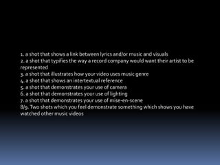 1. a shot that shows a link between lyrics and/or music and visuals2. a shot that typifies the way a record company would want their artist to be represented3. a shot that illustrates how your video uses music genre4. a shot that shows an intertextual reference5. a shot that demonstrates your use of camera6. a shot that demonstrates your use of lighting7. a shot that demonstrates your use of mise-en-scene8/9. Two shots which you feel demonstrate something which shows you have watched other music videos