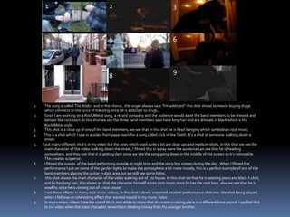 123654978The song is called The Addict and in the chorus , the singer always says “I'm addicted” this shot shows someone buying drugs which connects to the lyrics of the song since he is addicted to drugs. Since I am working on a Rock/Metal song, a record company and the audience would want the band members to be dressed and behave like rock stars. In this shot we see the three band members who have long hair and are dressed in black which is the Rock/Metal style. This shot is a close up of one of the band members, we see that in this shot he is head banging which symbolises rock music.4.         This is a shot which I saw in a video from papa roach for a song called Kick in the Teeth. It’s a shot of someone walking down a street.  5.        I put many different shot’s in my video but the ones which used quite a lot are close ups and medium shots, in this shot we see the main character of the video walking down the street, I filmed this in a way were the audience can see that he is heading somewhere, and they not that it is getting dark since we see the song going down in the middle of the screen so it’s noticeable. This creates suspense.  I filmed the scenes  of the band performing outside at night time and the story line scenes during the day . When I filmed the  performance I put on some of the garden lights to make the atmosphere a bit more moody, this is a perfect example of one of the band members playing the guitar in dark area but we still see some lights.  this shot shows the main character of the video walking out of  his house. In this shot we that he is wearing jeans and black t-shirt, and he has long hair, this shows us  that the character himself is into rock music since he has the rock look, also we see that he is wealthy since he is coming out of a nice houseI see these effects in many rock music videos, In this shot I slowly imported another performance shot into  the shot being played which I felt was an interesting effect that wanted to add in my music videoIn many music videos I see the use of black and white to show that the scene is taking place in a different time period, I applied this to my video when the main character remembers stealing money from his younger brother. 