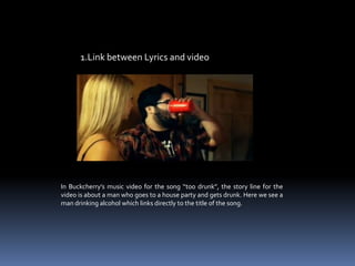 1.Link between Lyrics and videoIn Buckcherry’s music video for the song “too drunk”, the story line for the video is about a man who goes to a house party and gets drunk. Here we see a man drinking alcohol which links directly to the title of the song.  