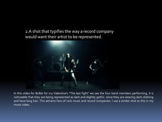 2.A shot that typifies the way a record company would want their artist to be represented.   In this video for Bullet for my Valentine’s “The last fight” we see the four band members performing, it is noticeable that they are being represented as dark and slightly gothic  since they are wearing dark clothing and have long hair. This attracts fans of rock music and record companies. I use a similar shot to this in my music video.   