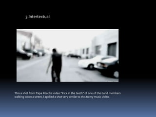 3.IntertextualThis a shot from Papa Roach’s video “Kick in the teeth” of one of the band members walking down a street, I applied a shot very similar to this to my music video.  