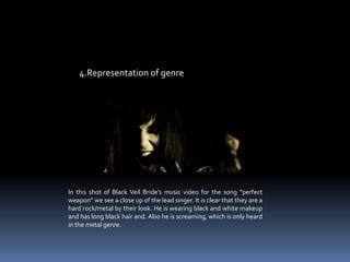 4.Representation of genre In this shot of Black Veil Bride’s music video for the song “perfect weapon” we see a close up of the lead singer. It is clear that they are a hard rock/metal by their look. He is wearing black and white makeup and has long black hair and. Also he is screaming, which is only heard in the metal genre. 