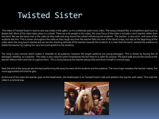 Twisted Sister  The video of Twisted Sister’s I wanna rock was made in the 1980’s  so it’s a relatively early music video. The song is treated like  a competitive sport such as Basket ball. Most of the video takes place in a school. There are a lot people in this video, the main focus of the video is actually a strict teacher rather than the band. We see the band a lot in the video as they walk and sing around the school influencing the students.  The teacher  is very strict  and none of the students like him. This is shown throughout the video as they laugh any time the teacher falls into one of the band’s traps, but also at the beginning of the video when the song hasn’t started and we see the shocking attitude of the teacher towards the students. It is clear that the band  wanted the audience to dislike the teacher by making him very strict and spiteful to the students.  The song is very comical which makes it viewable to all audience, however the target audience are young teenagers. This is shown by having lots of teenagers rebelling  on a teacher.  The video is very colourful which emphasises the fact that it’s a video for anyone. The band walk around the school as the teacher follows them and tries to capture them.  This is funny because the teacher always fails and Hurst himself in comical ways .Near the end of the song we see the band performing the song live were all the students are the audience. The more traps mistakes the teacher makes, the more aggravated and tired he gets.  At the end of the video the teacher goes to the headmaster, the headmaster is on Twisted Sister’s side and splatters the teacher with water. This ends the video in a comical way.                                               