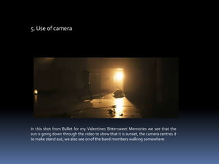 5. Use of cameraIn this shot from Bullet for my Valentines Bittersweet Memories we see that the sun is going down through the video to show that it is sunset, the camera centres it to make stand out, we also see on of the band members walking somewhere    