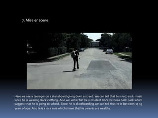 7. Mise en sceneHere we see a teenager on a skateboard going down a street. We can tell that he is into rock music since he is wearing black clothing. Also we know that he is student since he has a back pack which suggest that he is going to school. Since he is skateboarding we can tell that he is between 17-19 years of age. Also he is a nice area which shows that his parents are wealthy. 