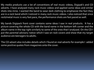 My media products use a lot of conventions of real music videos, Digipak’s and CD adverts. I have analysed many rock music videos and applied some ideas and similar shots into mine. I wanted the band to wear dark clothing to emphasize the fact they are in a rock band which I noticed in many rock music videos. I also noticed that since rock/metal music is very fast pace, the performance shots are fast paced as well.  My bands Digipack front cover contains some ideas I saw in real products.  It has a picture covering the whole CD with the band name in the bottom left corner and the album name in the top right similarly to some of the ones that I analysed. On the CD I put the parental advisory notice which I saw on rock covers and show that my target audience are teenagers to adults. The CD advert also includes details which I found on real adverts for example I  added some positive quotes from magazines onto the cover.  