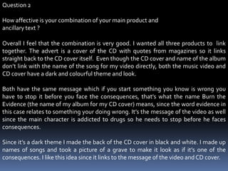 Question 2How affective is your combination of your main product and ancillary text ?Overall I feel that the combination is very good. I wanted all three products to  link together. The advert is a cover of the CD with quotes from magazines so it links straight back to the CD cover itself.  Even though the CD cover and name of the album don’t link with the name of the song for my video directly, both the music video and CD cover have a dark and colourful theme and look. Both have the same message which if you start something you know is wrong you have to stop it before you face the consequences, that’s what the name Burn the Evidence (the name of my album for my CD cover) means, since the word evidence in this case relates to something your doing wrong. It’s the message of the video as well since the main character is addicted to drugs so he needs to stop before he faces consequences. Since it’s a dark theme I made the back of the CD cover in black and white. I made up names of songs and took a picture of a grave to make it look as if it’s one of the consequences. I like this idea since it links to the message of the video and CD cover.  