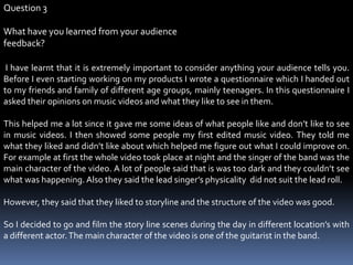 Question 3What have you learned from your audience  feedback?  I have learnt that it is extremely important to consider anything your audience tells you. Before I even starting working on my products I wrote a questionnaire which I handed out to my friends and family of different age groups, mainly teenagers. In this questionnaire I asked their opinions on music videos and what they like to see in them. This helped me a lot since it gave me some ideas of what people like and don’t like to see in music videos. I then showed some people my first edited music video. They told me what they liked and didn’t like about which helped me figure out what I could improve on. For example at first the whole video took place at night and the singer of the band was the main character of the video. A lot of people said that is was too dark and they couldn’t see what was happening. Also they said the lead singer’s physicality  did not suit the lead roll. However, they said that they liked to storyline and the structure of the video was good.So I decided to go and film the story line scenes during the day in different location’s with a different actor. The main character of the video is one of the guitarist in the band. 