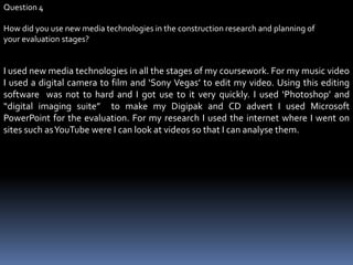 Question 4How did you use new media technologies in the construction research and planning of your evaluation stages?I used new media technologies in all the stages of my coursework. For my music video I used a digital camera to film and ‘Sony Vegas’ to edit my video. Using this editing software  was not to hard and I got use to it very quickly. I used ‘Photoshop’ and “digital imaging suite”  to make my Digipak and CD advert I used Microsoft PowerPoint for the evaluation. For my research I used the internet where I went on sites such as YouTube were I can look at videos so that I can analyse them. 
