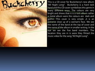This is a CD cover for Buckcherry’s new album “All Night Long”.  Buckcherry is a hard rock band and this CD cover symbolises this genre in many different ways. The colours are very bright and shows that it is a rock album rather a metal album were the colours are  dark and gothic. This cover is very simple ,it is an extreme close up of a woman’s face. We see the name of the band at the top of cover and the name of the album in smaller writing. In the eye we see the five band members. The location they are in is were they filmed the music video for the song “All Night Long”.        
