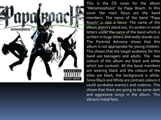 This is the CD cover for the album “Metamorphosis” by Papa Roach. In this cover the main focus are the band members. The name of the band “Papa Roach” is also a focus. The name of the album doesn’t stand out, it’s written in small letters under the name of the band which is written in huge letters and really stands out. The Parental Advisory shows that this album is not appropriate for young children. This shows that the target audience for this band are teenagers and adults. The  two colours of the album are black and white which are contrast. All the band members are wearing black and the colours of the titles are black, the background is white. Since Black and White are contrast colours it could symbolise enemy’s and violence. This shows that there are going to be some dark and aggressive songs in the album. This attracts metal fans. 