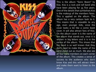 This is the album “Sonic Boom” by Kiss. Kiss is a rock and roll band who have been playing for 35 five years. One of the details that symbolises Kiss is the makeup of the members faces. This is applied on the album. The album has a very cartoon look to it. This means that is viewable to any age, even younger kids, since the cover looks a lot like a comic book cover. It will also attract fans of Kiss. On the album cover it is the name of the album that stands out, since it is written in big letters and it is in the centre of the album. This shows that the band is so well known that they don’t need to make the name of the band stand out as much. We also see all four band members on each corner of the album. This creates a sense of success to the audience who don’t know Kiss and this will attract them and make them want to listen to the album. 